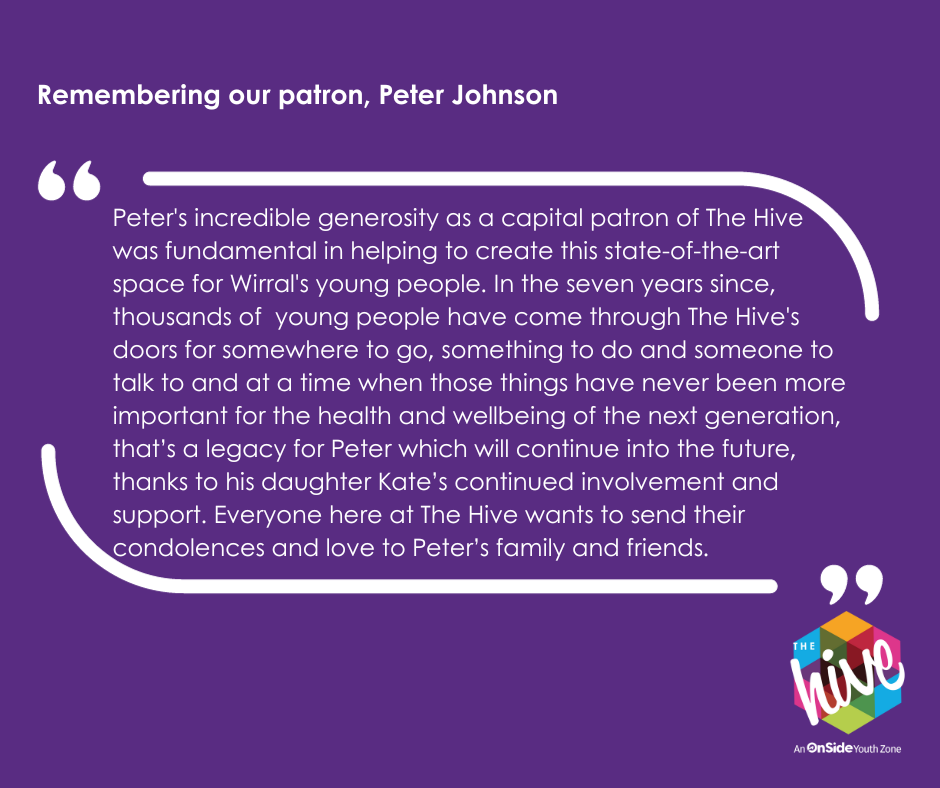 "Peter's incredible generosity as a capital patron of The Hive was fundamental in helping to create this state-of-the-art space for Wirral's young people. In the seven years since, thousands of young people have come through The Hive's doors for somewhere to go, something to do and someone to talk to and at a time when those things have never been more important for the health and wellbeing of the next generation, a true legacy for Peter which will continue in the future thanks to his daughter Kate’s continued involvement and support. Everyone here at The Hive wants to send their condolences and love to Peter’s family and friends."